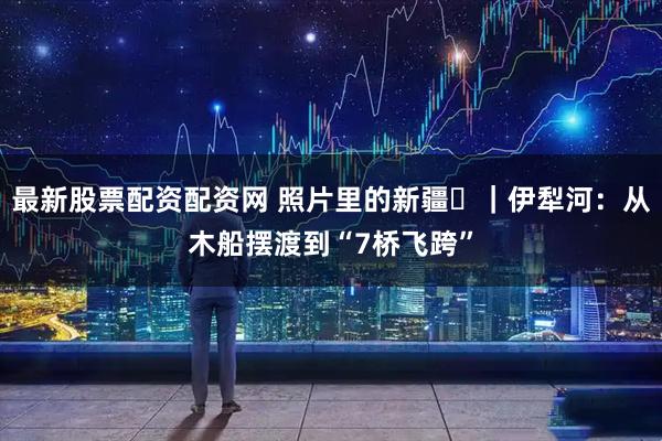 最新股票配资配资网 照片里的新疆⑪｜伊犁河：从木船摆渡到“7桥飞跨”