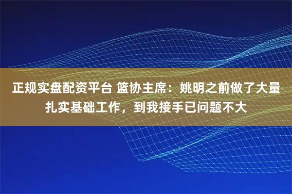 正规实盘配资平台 篮协主席：姚明之前做了大量扎实基础工作，到我接手已问题不大