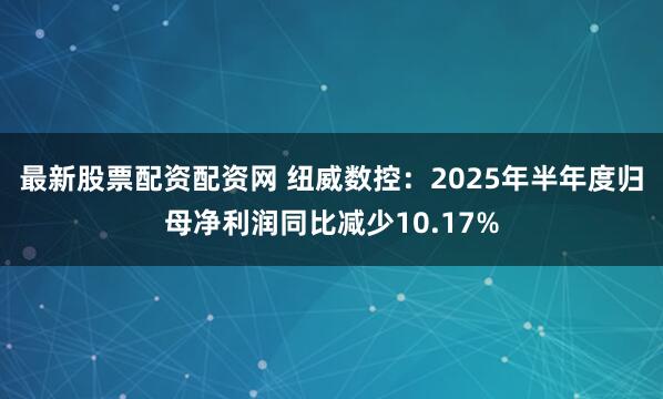 最新股票配资配资网 纽威数控：2025年半年度归母净利润同比减少10.17%