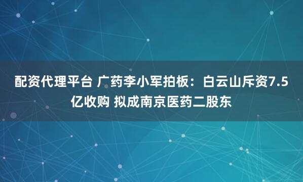 配资代理平台 广药李小军拍板：白云山斥资7.5亿收购 拟成南京医药二股东