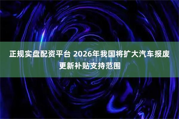 正规实盘配资平台 2026年我国将扩大汽车报废更新补贴支持范围