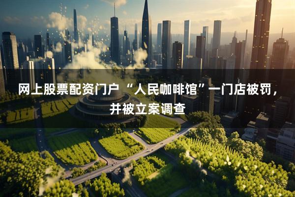 网上股票配资门户 “人民咖啡馆”一门店被罚，并被立案调查