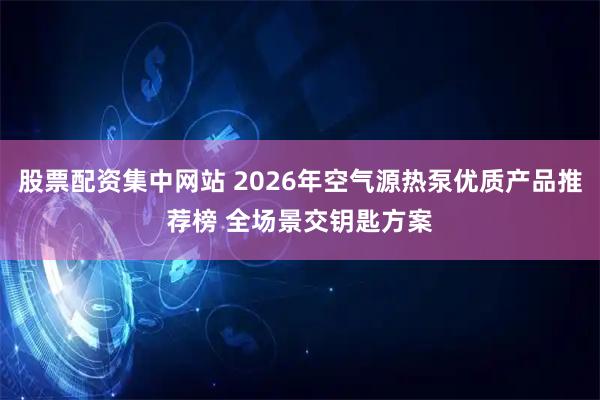 股票配资集中网站 2026年空气源热泵优质产品推荐榜 全场景交钥匙方案