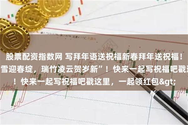 股票配资指数网 写拜年语送祝福新春拜年送祝福！我的祝福是：“祥梅傲雪迎春绽，瑞竹凌云贺岁新”！快来一起写祝福吧戳这里，一起领红包>