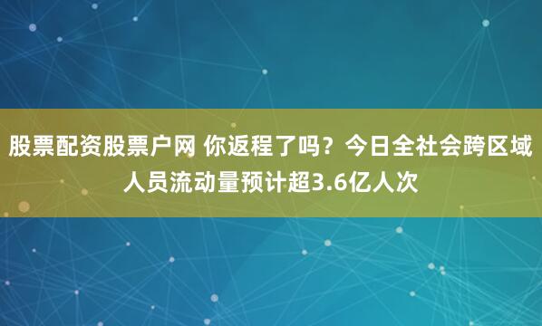 股票配资股票户网 你返程了吗？今日全社会跨区域人员流动量预计超3.6亿人次