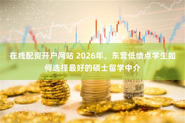 在线配资开户网站 2026年，东营低绩点学生如何选择最好的硕士留学中介