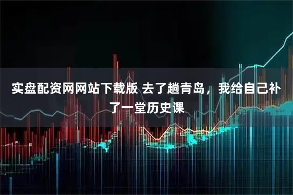 实盘配资网网站下载版 去了趟青岛，我给自己补了一堂历史课