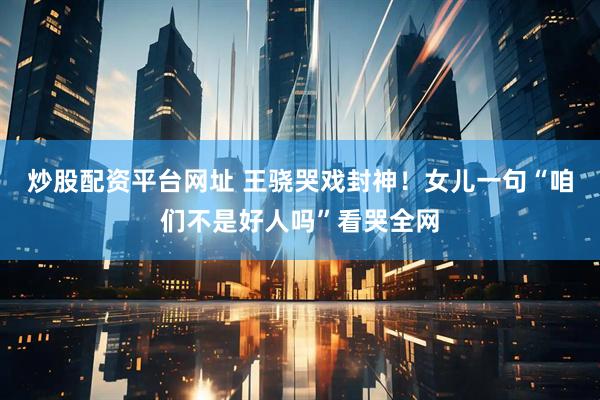 炒股配资平台网址 王骁哭戏封神！女儿一句“咱们不是好人吗”看哭全网