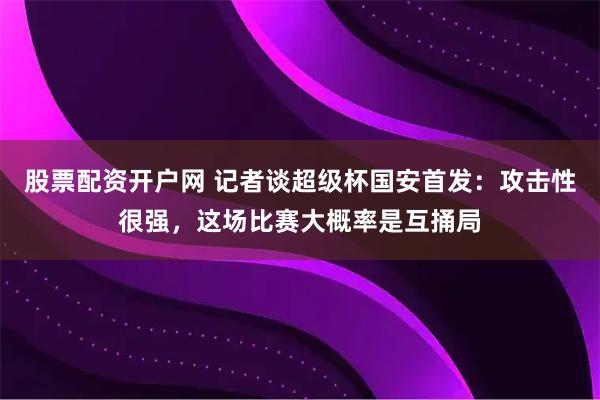股票配资开户网 记者谈超级杯国安首发：攻击性很强，这场比赛大概率是互捅局
