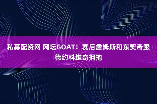 私募配资网 网坛GOAT！赛后詹姆斯和东契奇跟德约科维奇拥抱
