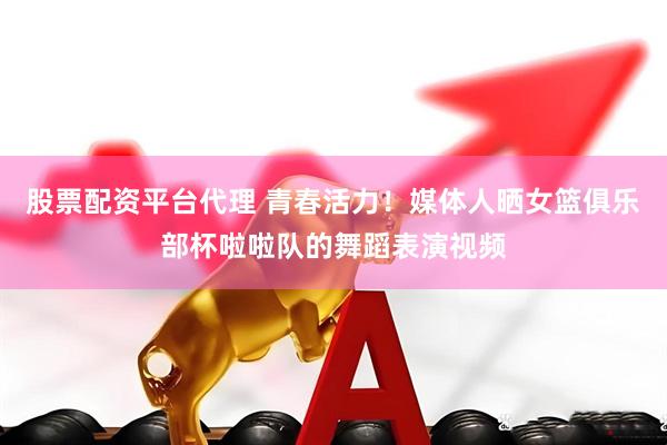 股票配资平台代理 青春活力！媒体人晒女篮俱乐部杯啦啦队的舞蹈表演视频