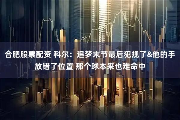 合肥股票配资 科尔：追梦末节最后犯规了&他的手放错了位置 那个球本来也难命中