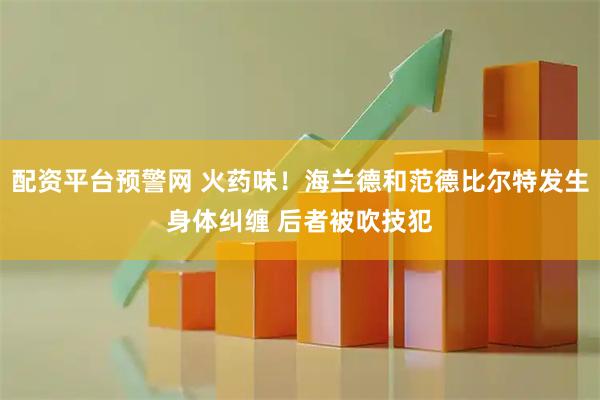 配资平台预警网 火药味！海兰德和范德比尔特发生身体纠缠 后者被吹技犯