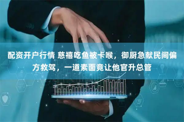 配资开户行情 慈禧吃鱼被卡喉，御厨急献民间偏方救驾，一道素面竟让他官升总管