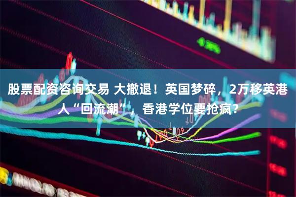 股票配资咨询交易 大撤退！英国梦碎，2万移英港人“回流潮”，香港学位要抢疯？