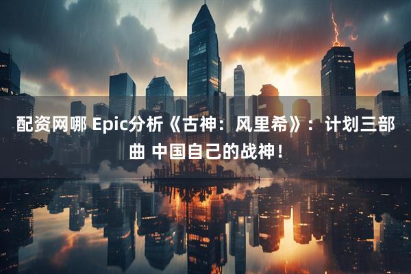 配资网哪 Epic分析《古神：风里希》：计划三部曲 中国自己的战神！