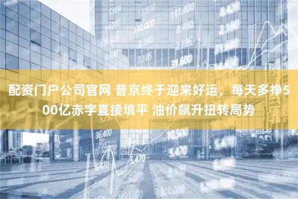 配资门户公司官网 普京终于迎来好运，每天多挣500亿赤字直接填平 油价飙升扭转局势