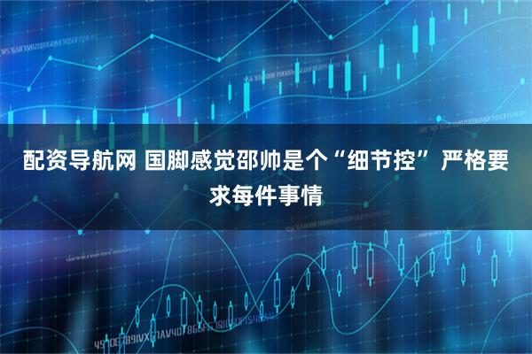 配资导航网 国脚感觉邵帅是个“细节控” 严格要求每件事情