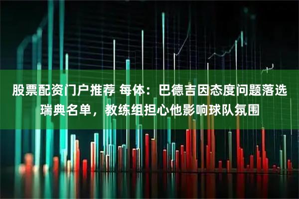 股票配资门户推荐 每体：巴德吉因态度问题落选瑞典名单，教练组担心他影响球队氛围